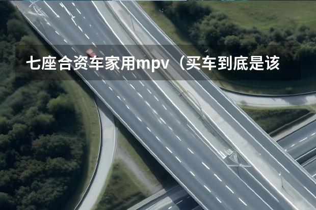 七座合资车家用mpv（买车到底是该买国产车还是合资车？）