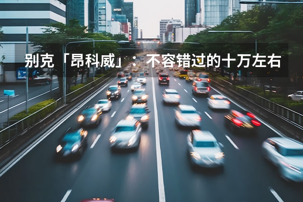 别克「昂科威」：不容错过的十万左右SUV选择 别克系列suv车型大全