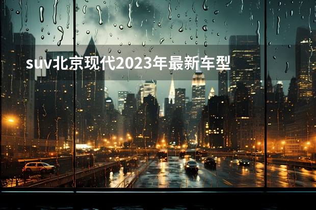 suv北京现代2023年最新车型 能爆？北京现代“沐飒”售12.18万元起