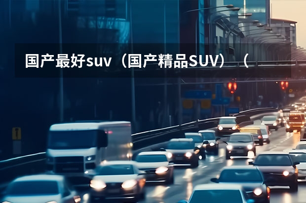 国产最好suv（国产精品SUV）（国产口碑最好的suv车）