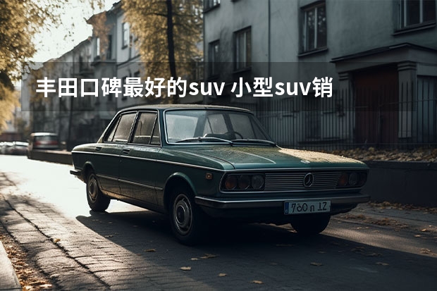 丰田口碑最好的suv 小型suv销量排行榜前十口碑最好