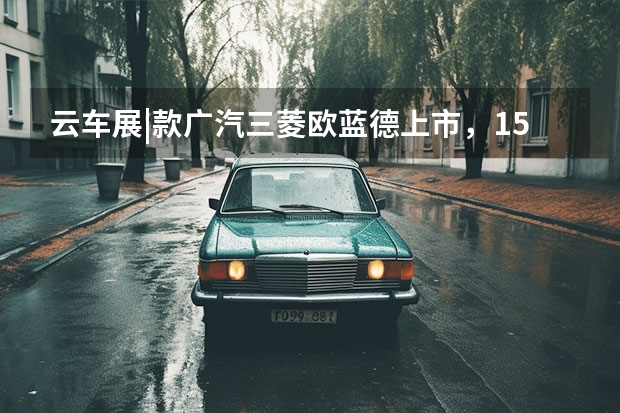 云车展|款广汽三菱欧蓝德上市，15.98万元起售，配电动后备厢 30万元选纯进口硬派SUV顶配？3.0LV6！试驾款帕杰罗?劲畅