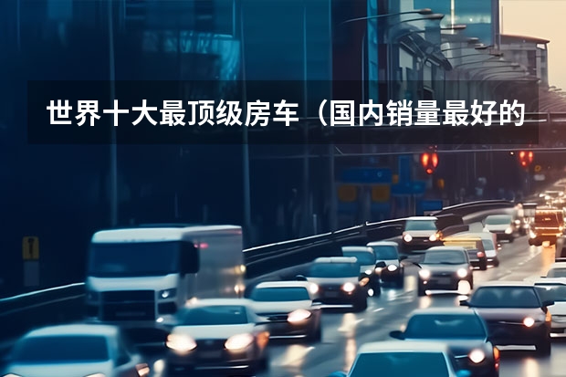 世界十大最顶级房车（国内销量最好的房车）