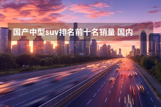 国产中型suv排名前十名销量 国内SUV销售排行榜前十名