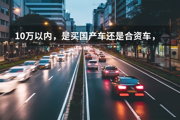 10万以内，是买国产车还是合资车，综合分析一下，满意的给所有分（十万元买合资车好还是买国产车好？）