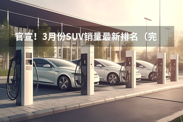 官宣！3月份SUV销量最新排名（完整版）——1-241名！（3月汽车销量排行榜）