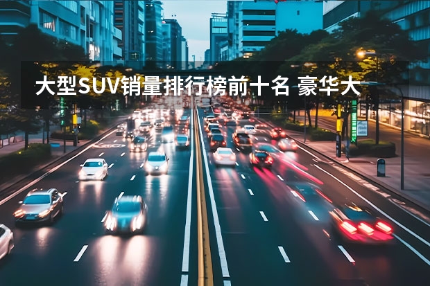 大型SUV销量排行榜前十名 豪华大型suv销量前十？