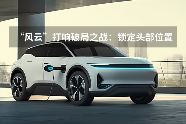 “风云”打响破局之战：锁定头部位置，奇瑞新能源全面发力 2023，奇瑞决战新能源