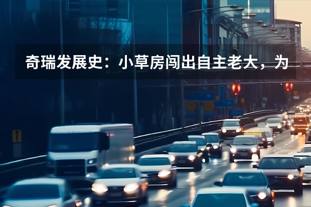 奇瑞发展史：小草房闯出自主老大，为何越走越稳？（新能源“决战”打响，奇瑞汽车最新阵容背后有何战略思考？）