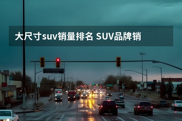 大尺寸suv销量排名 SUV品牌销量排名前十名推荐