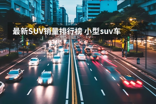 最新SUV销量排行榜 小型suv车型销量排名前十名