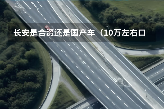 长安是合资还是国产车（10万左右口碑最好的国产车推荐）