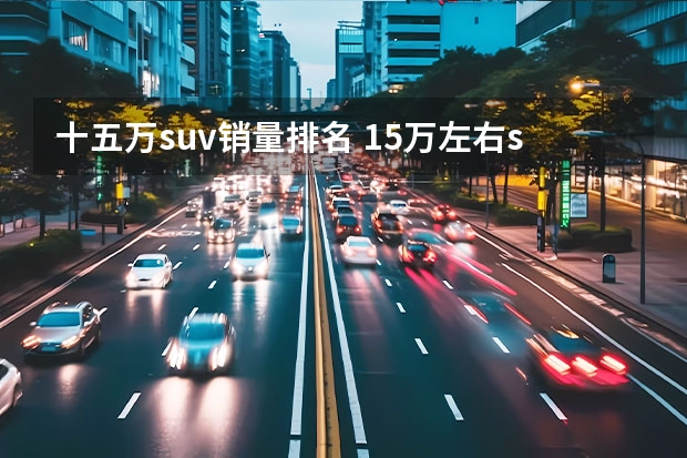 十五万suv销量排名 15万左右suv排行榜前十名