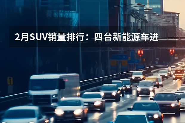 2月SUV销量排行：四台新能源车进前十，合资独剩CRV（易观车市 新能源汽车销量点评）