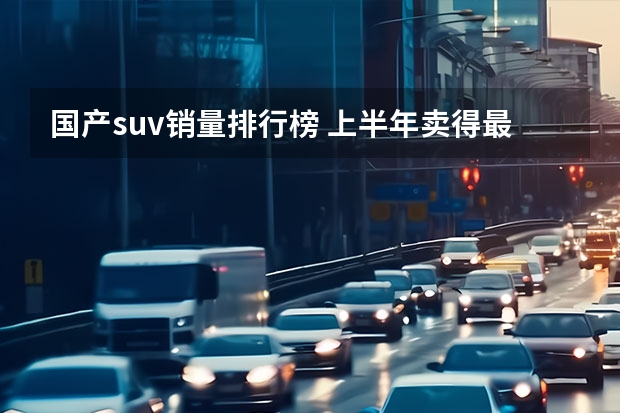 国产suv销量排行榜 上半年卖得最好的十款SUV，比亚迪占4席，燃油车压力大