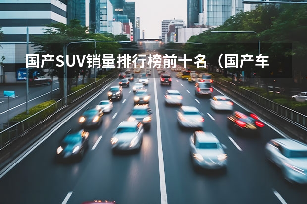 国产SUV销量排行榜前十名（国产车suv排行榜前十名）