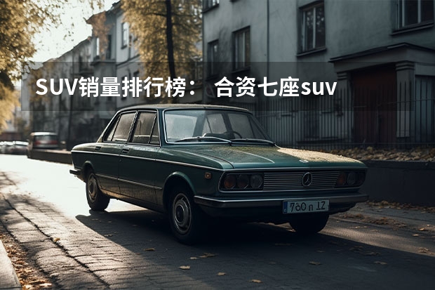 SUV销量排行榜： 合资七座suv销量排名？