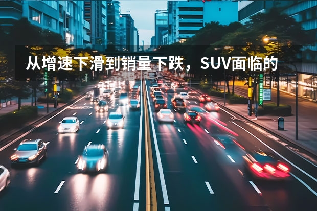 从增速下滑到销量下跌，SUV面临的市场情况有多严峻？（国产SUV销量排行榜前十名）
