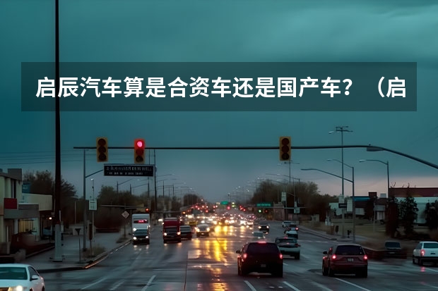启辰汽车算是合资车还是国产车？（启辰是国产还是合资）