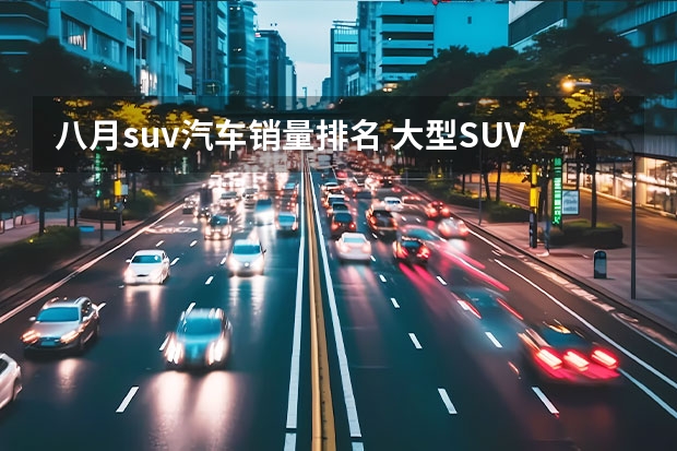 八月suv汽车销量排名 大型SUV销量排行榜前十名