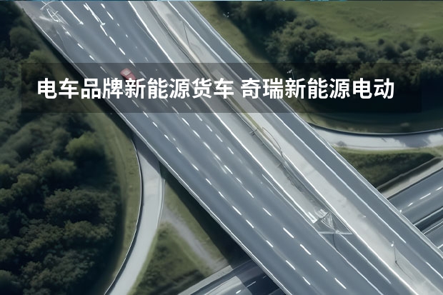 电车品牌新能源货车 奇瑞新能源电动汽车：革新未来