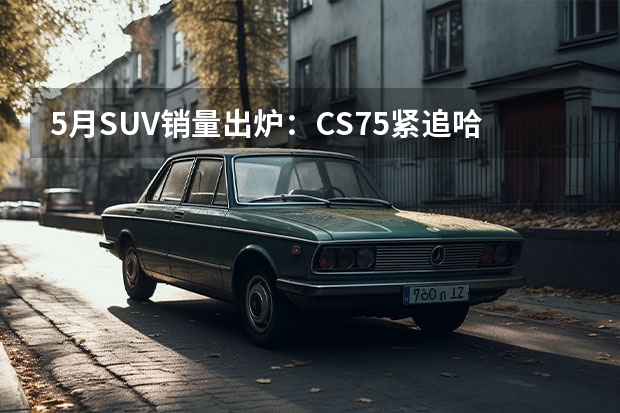 5月SUV销量出炉：CS75紧追哈弗H6前三都是中国车，CR-V夺合资冠军（SUV品牌销量排名前十名推荐）