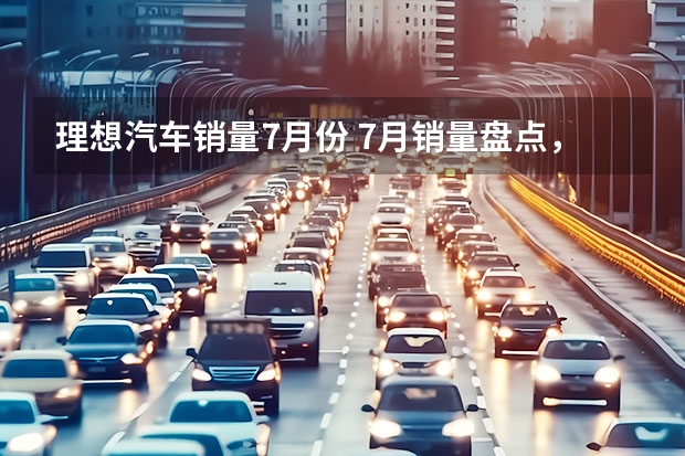 理想汽车销量7月份 7月销量盘点，理想、埃安持续领先，传统品牌将崛起？