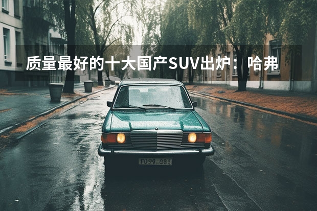质量最好的十大国产SUV出炉：哈弗H9登顶，吉利博越第三！（suv汽车销量排行榜前十名）