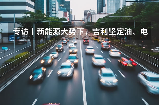 专访丨新能源大势下，吉利坚定油、电两条腿走路（出口和新能源车双增长 吉利汽车4月销量11.36万辆）