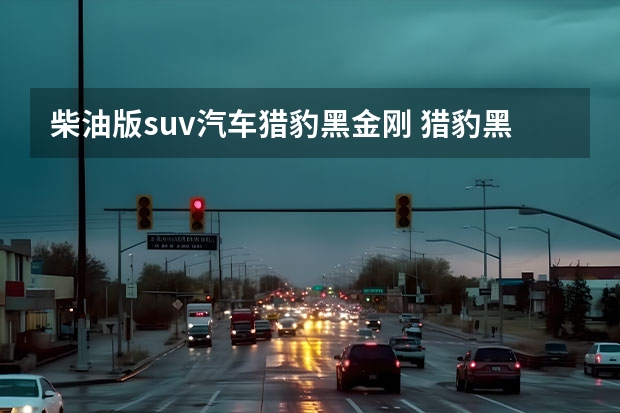 柴油版suv汽车猎豹黑金刚 猎豹黑金刚是汽油的还是柴油的