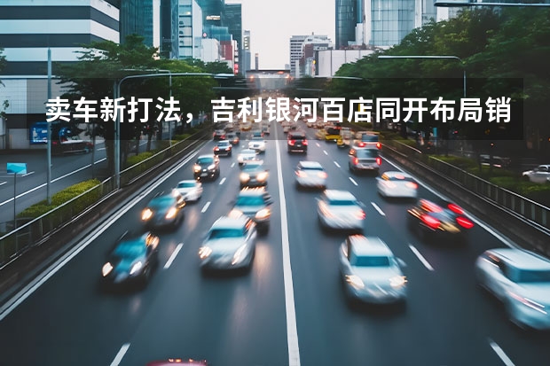 卖车新打法，吉利银河百店同开布局销售终端，抢占新能源赛道 吉利新能源电动汽车价格表