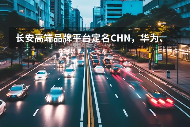 长安高端品牌平台定名CHN，华为、腾讯、宁德时代或入股长安蔚来 长安汽车新能源发展略显曲折 专家：尽快回归自主研发道路