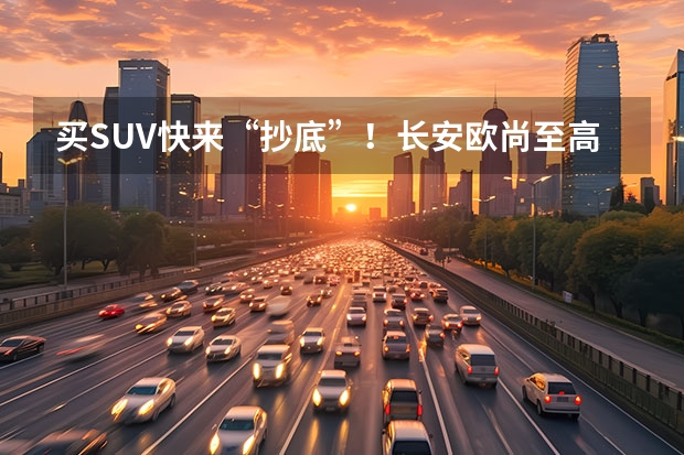 买SUV快来“抄底”！长安欧尚至高现金直降17000元（长安新能源汽车）