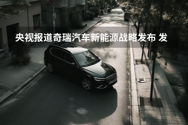央视报道奇瑞汽车新能源战略发布 发布重磅新能源战略，2023年的奇瑞，要保增速、追质量？