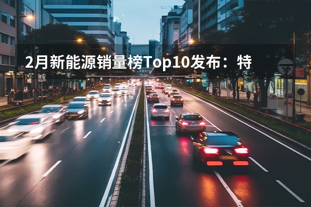 2月新能源销量榜Top10发布：特斯拉夺冠埃安第二，比亚迪两款上榜（极氪001第1，艾瑞泽8第2，2月自主品牌投诉榜）