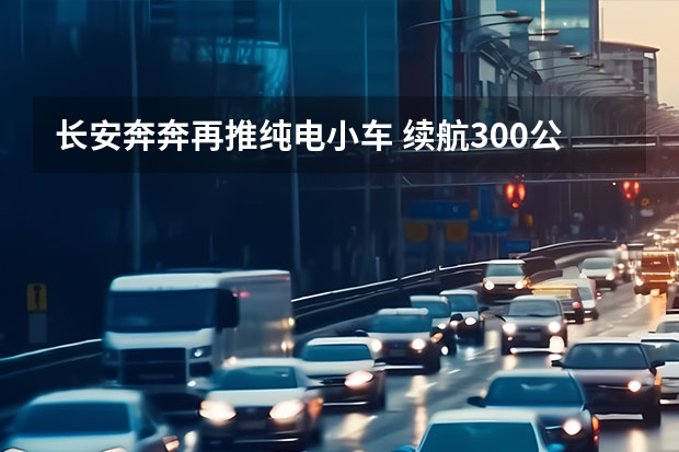 长安奔奔再推纯电小车 续航300公里7万起售（长安奔奔EV，凭借安全配置和续航能力横扫微型车市场）