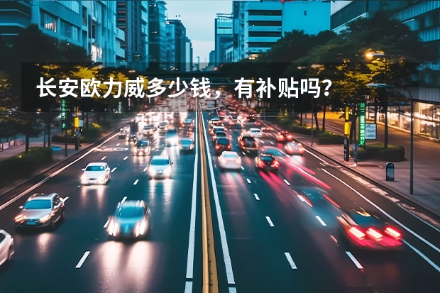 长安欧力威多少钱，有补贴吗？