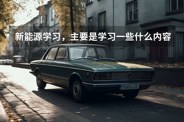 新能源学习，主要是学习一些什么内容？学习时间多长？好学吗？