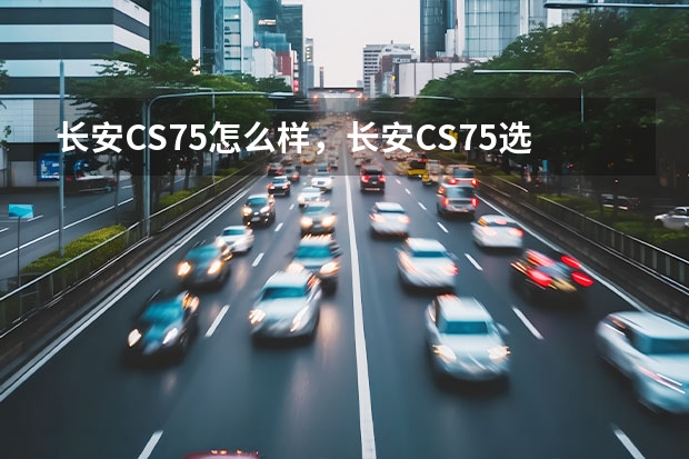 长安CS75怎么样，长安CS75选车用车经验，车主评价