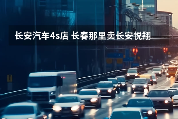 长安汽车4s店 长春那里卖长安悦翔啊？