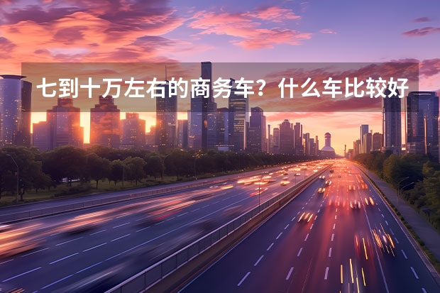 七到十万左右的商务车？什么车比较好点！