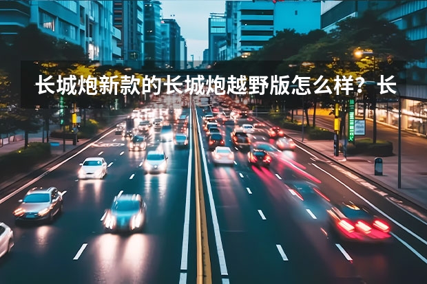 长城炮新款的长城炮越野版怎么样？长城汽车皮卡是最好的国产皮卡车吗？