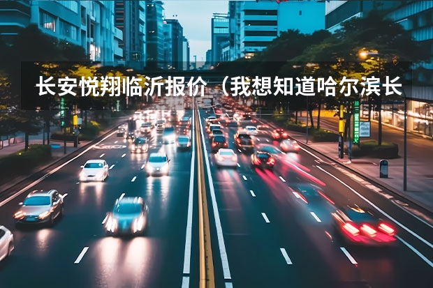 长安悦翔临沂报价（我想知道哈尔滨长安汽车的4S店地址和电话）