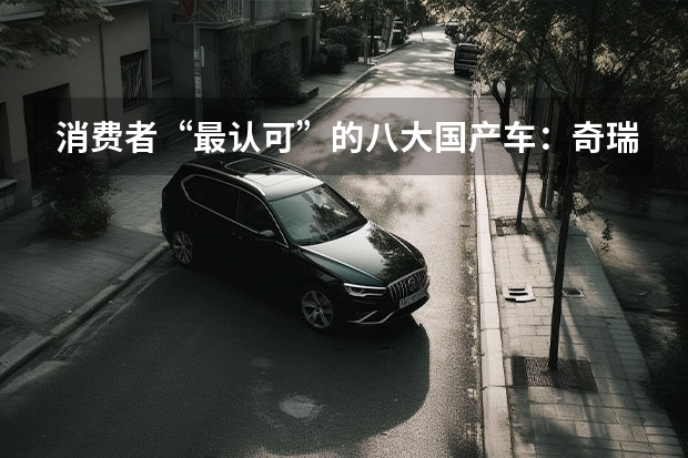 消费者“最认可”的八大国产车：奇瑞失前五，吉利、哈弗上榜！（中国最贵的车十大排行榜？）