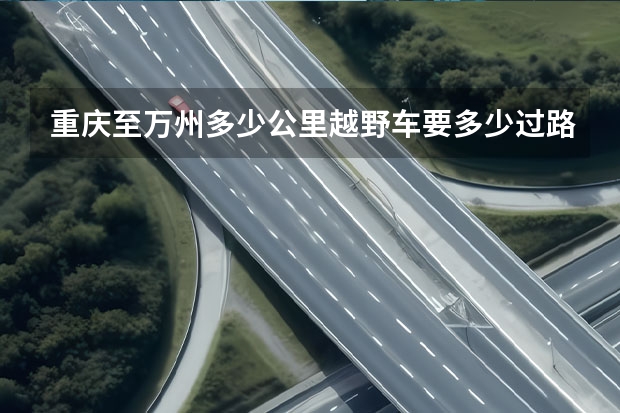 重庆至万州多少公里越野车要多少过路费，是不是全高速
