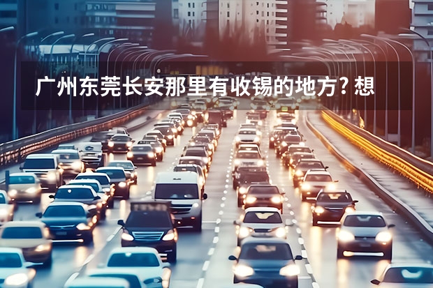 广州东莞长安那里有收锡的地方? 想买6-6.5W以内的三厢汽车,长安悦翔、海马海福星天窗版、东南新V3菱悦豪华版、力帆520、江淮同悦、请推荐
