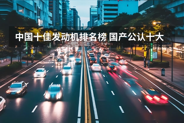 中国十佳发动机排名榜 国产公认十大最好发动机(国产suv排行榜前十名)