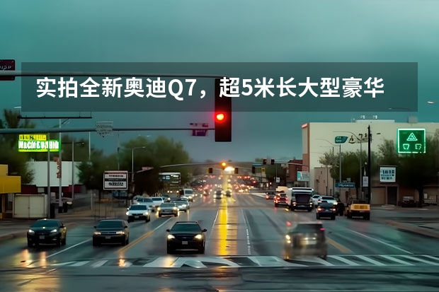 实拍全新奥迪Q7，超5米长大型豪华SUV！ 奥迪越野车有几款？