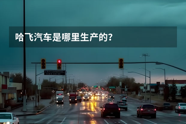 哈飞汽车是哪里生产的？