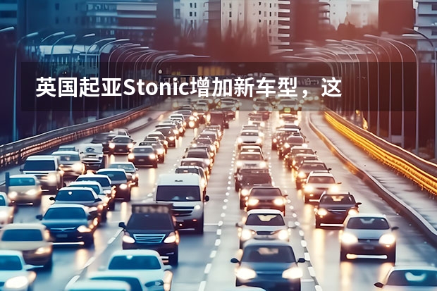 英国起亚Stonic增加新车型，这口味，是你的菜吗？